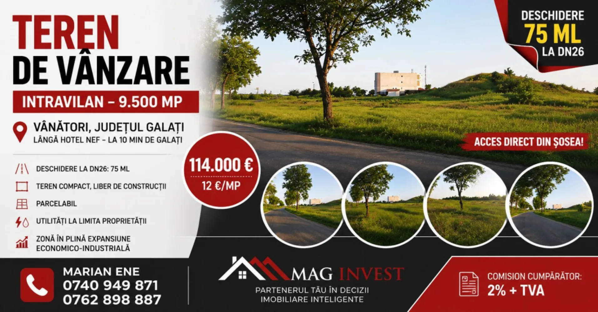 Vânzare teren intravilan – 9.500 mp, DN26 -Padurea Garboavele, Tulucesti - Mag Invest va propune spre vanzare un teren intravilan cu suprafata de 9.500 mp, amplasat excelent in localitatea Vanatori, judetul Galati, la intersectia DN26 cu drumul spre Garboavele, in imediata apropiere a Hotelului Nef. Proprietatea se afla la aproximativ 10 minute de municipiul Galati si beneficiaza de vizibilitate foarte buna si acces direct din drumul national.

Terenul este ideal pentru investitii, dezvoltari comerciale, industriale, logistice sau de servicii, fiind situat intr-o zona aflata in continua dezvoltare.

Caracteristici:
suprafata teren: 9.500 mp
deschidere la DN26: aproximativ 75 ml
teren intravilan
acces direct din sosea
teren liber de constructii
posibilitate de parcelare
utilitati in zona: energie electrica si gaze naturale
amplasare excelenta, cu trafic intens si vizibilitate ridicata

Pret: 114.000 euro (12 euro/mp)
Comision cumparator: 2% + TVA

Pentru informatii suplimentare si programarea unei vizionari:
Marian Ene
Mag Invest
0740.949.871
0762.898.887

Investitia potrivita pentru dezvoltarea afacerii dumneavoastra, intr-una dintre cele mai dinamice zone din apropierea municipiului Galati.